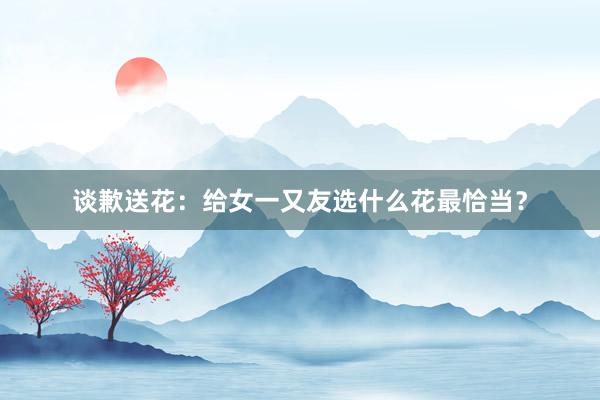 谈歉送花:给女一又友选什么花最恰当?